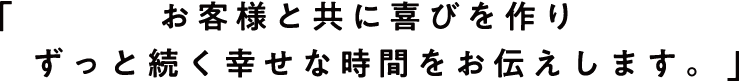 お客様と共に喜びを作りずっと続く幸せな時間をお伝えします。